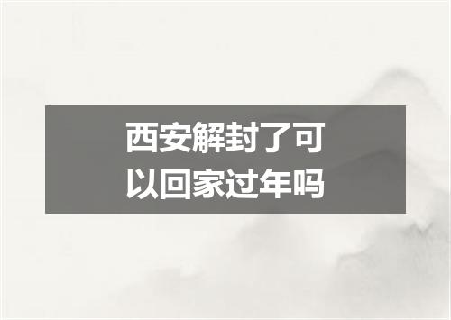 西安解封了可以回家过年吗