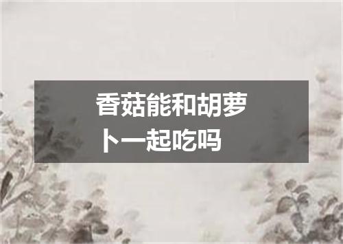 香菇能和胡萝卜一起吃吗