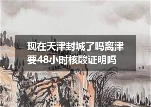 现在天津封城了吗离津要48小时核酸证明吗