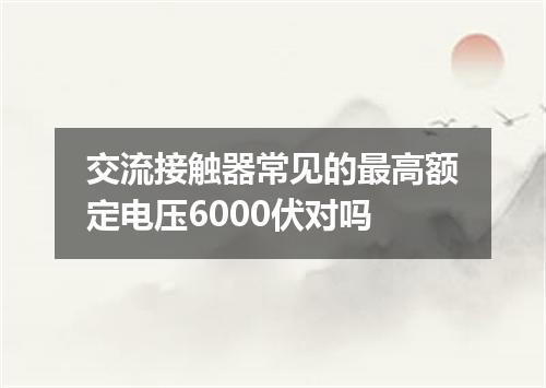 交流接触器常见的最高额定电压6000伏对吗