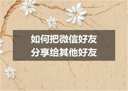 如何把微信好友分享给其他好友