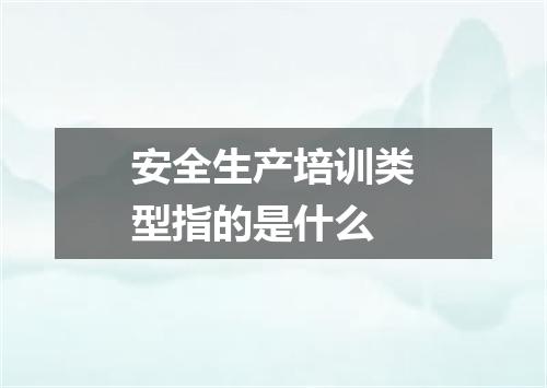 安全生产培训类型指的是什么