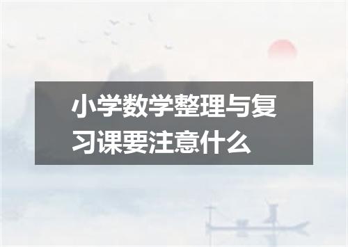 小学数学整理与复习课要注意什么