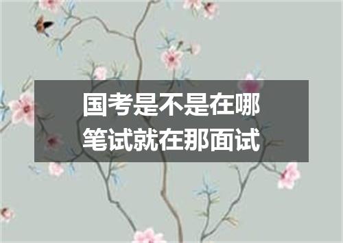 国考是不是在哪笔试就在那面试