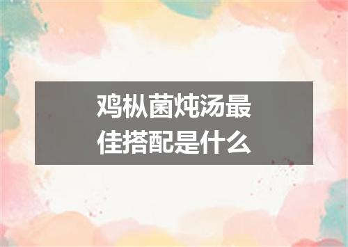 鸡枞菌炖汤最佳搭配是什么