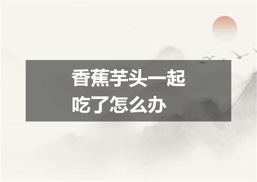 香蕉芋头一起吃了怎么办