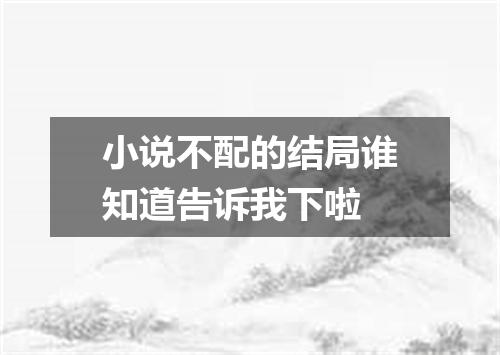 小说不配的结局谁知道告诉我下啦