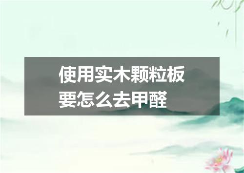 使用实木颗粒板要怎么去甲醛