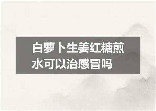 白萝卜生姜红糖煎水可以治感冒吗