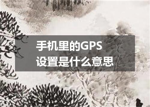 手机里的GPS设置是什么意思