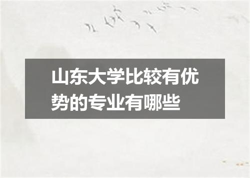 山东大学比较有优势的专业有哪些