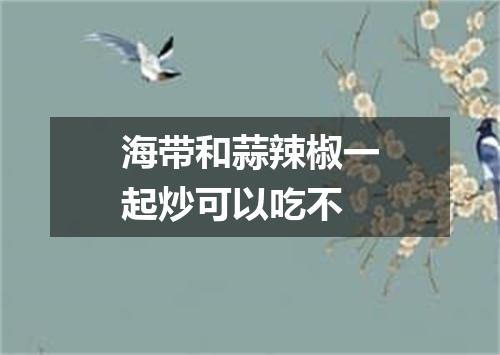 海带和蒜辣椒一起炒可以吃不