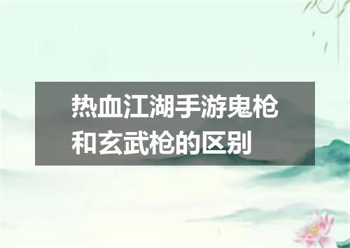 热血江湖手游鬼枪和玄武枪的区别