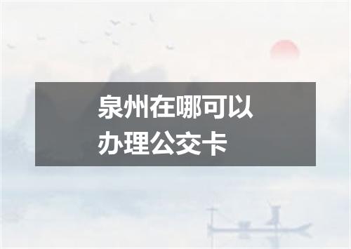 泉州在哪可以办理公交卡