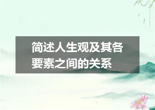 简述人生观及其各要素之间的关系