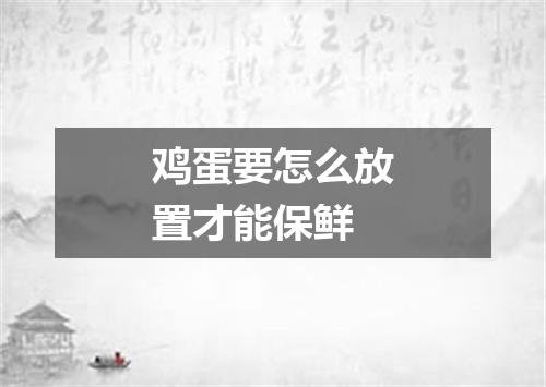 鸡蛋要怎么放置才能保鲜
