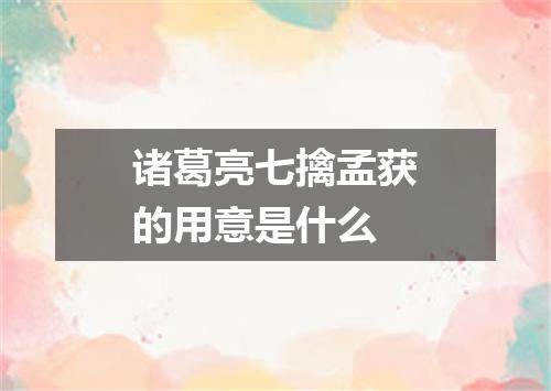 诸葛亮七擒孟获的用意是什么