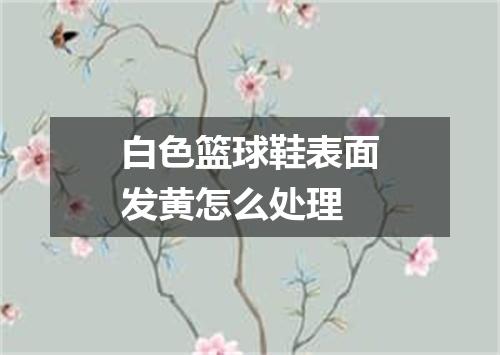 白色篮球鞋表面发黄怎么处理