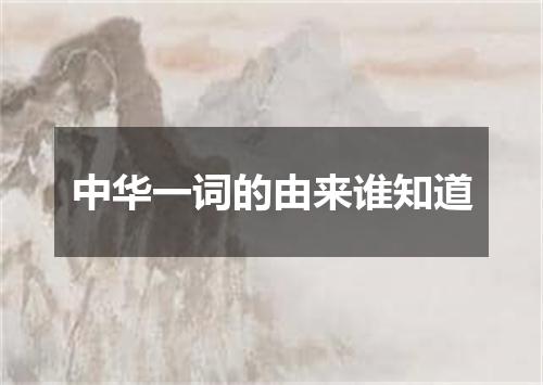 中华一词的由来谁知道