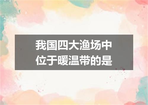 我国四大渔场中位于暖温带的是