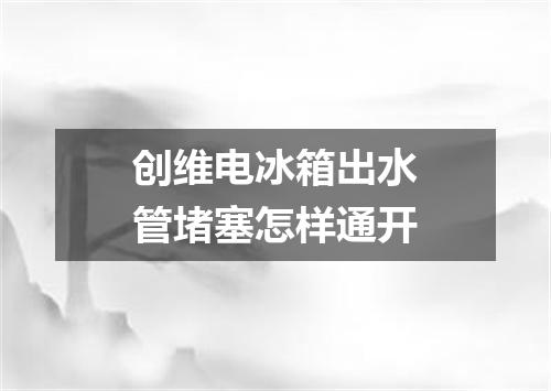 创维电冰箱出水管堵塞怎样通开