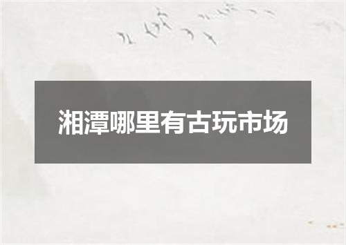 湘潭哪里有古玩市场