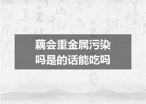 藕会重金属污染吗是的话能吃吗