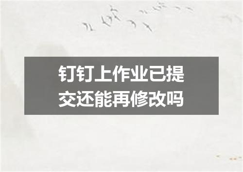 钉钉上作业已提交还能再修改吗