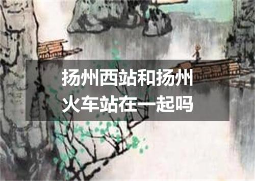 扬州西站和扬州火车站在一起吗