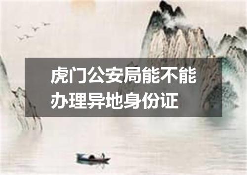 虎门公安局能不能办理异地身份证