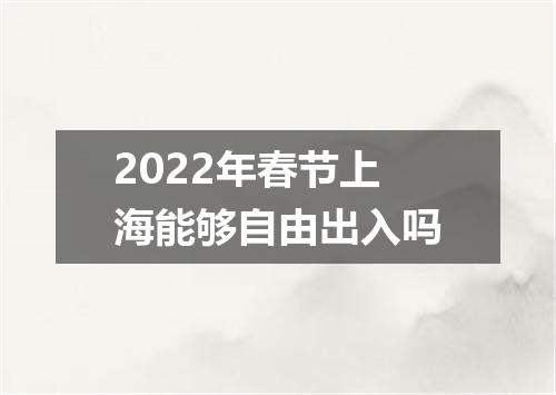 2022年春节上海能够自由出入吗