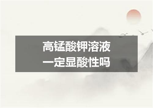 高锰酸钾溶液一定显酸性吗