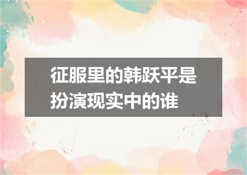 征服里的韩跃平是扮演现实中的谁
