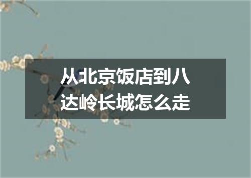 从北京饭店到八达岭长城怎么走