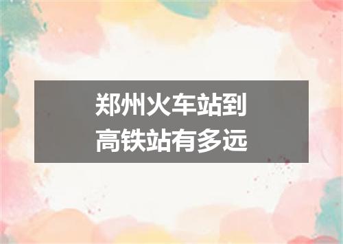 郑州火车站到高铁站有多远