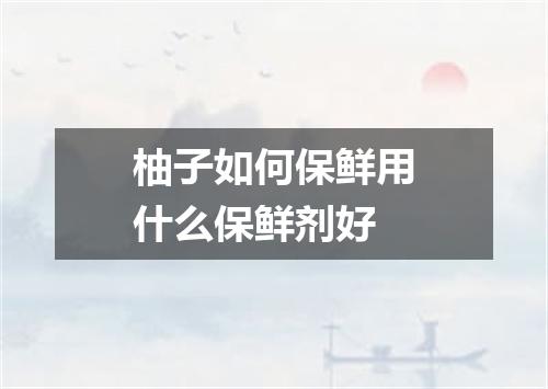 柚子如何保鲜用什么保鲜剂好