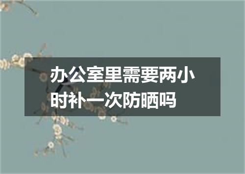 办公室里需要两小时补一次防晒吗