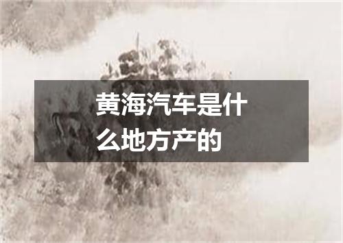 黄海汽车是什么地方产的