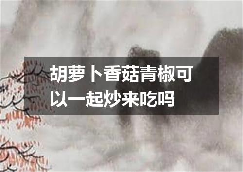 胡萝卜香菇青椒可以一起炒来吃吗