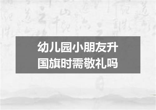 幼儿园小朋友升国旗时需敬礼吗
