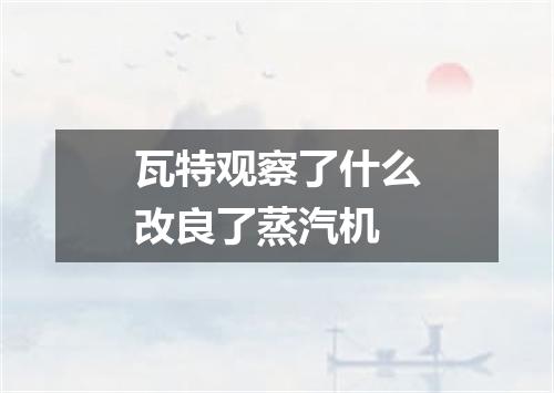 瓦特观察了什么改良了蒸汽机