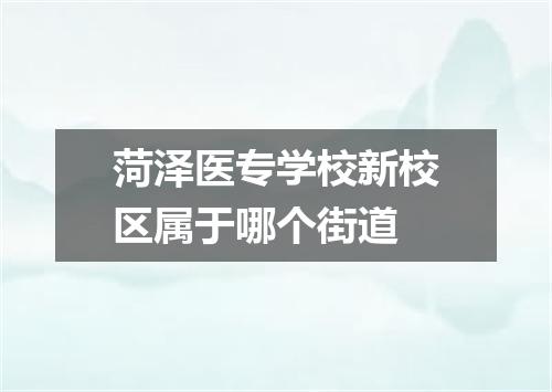 菏泽医专学校新校区属于哪个街道