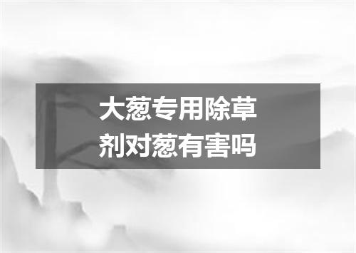 大葱专用除草剂对葱有害吗