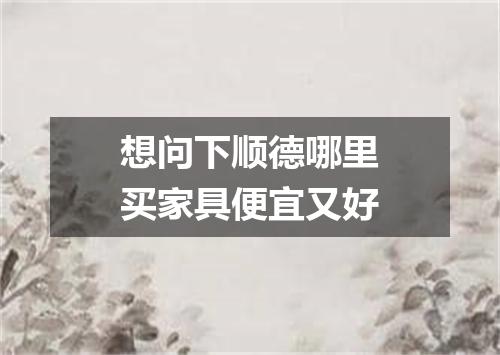 想问下顺德哪里买家具便宜又好