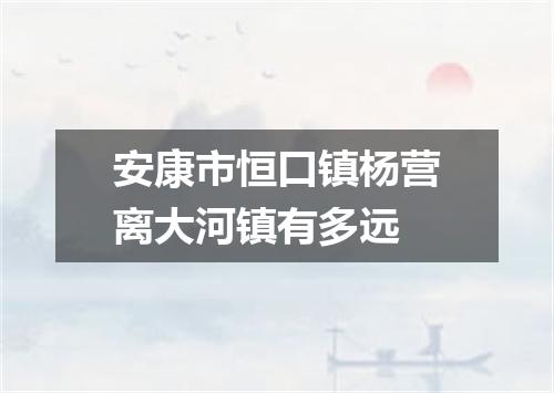 安康市恒口镇杨营离大河镇有多远
