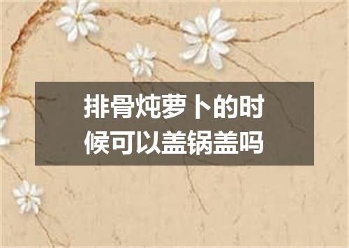 排骨炖萝卜的时候可以盖锅盖吗