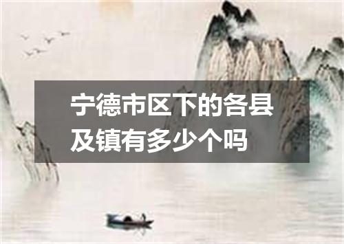 宁德市区下的各县及镇有多少个吗
