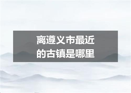 离遵义市最近的古镇是哪里