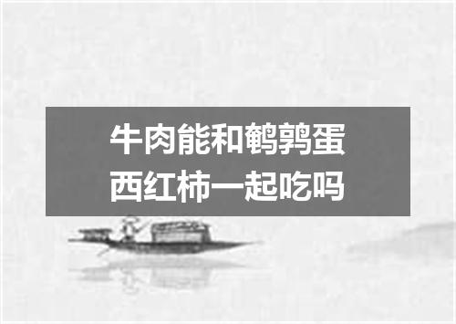 牛肉能和鹌鹑蛋西红柿一起吃吗