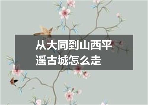 从大同到山西平遥古城怎么走